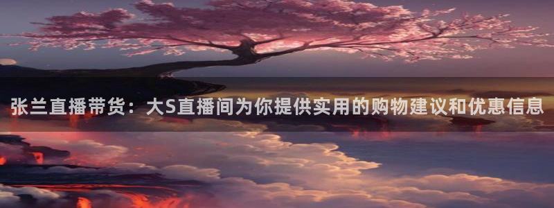 jrkan直播免费高清体育直播nba：张兰直播带货：大S直播间为你提供实用的购物建议和优惠信息
